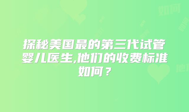 探秘美国最的第三代试管婴儿医生,他们的收费标准如何？