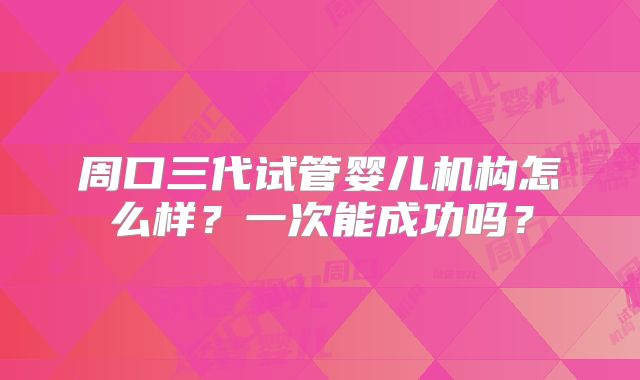 周口三代试管婴儿机构怎么样？一次能成功吗？