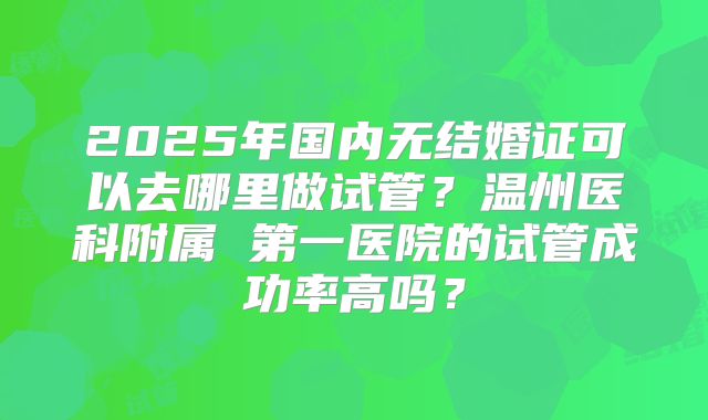 2025年国内无结婚证可以去哪里做试管?温州医科附属 第一医院的试管成功率高吗?