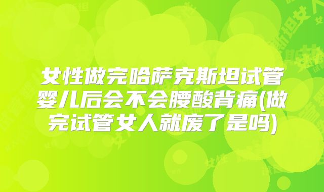 女性做完哈萨克斯坦试管婴儿后会不会腰酸背痛(做完试管女人就废了是吗)
