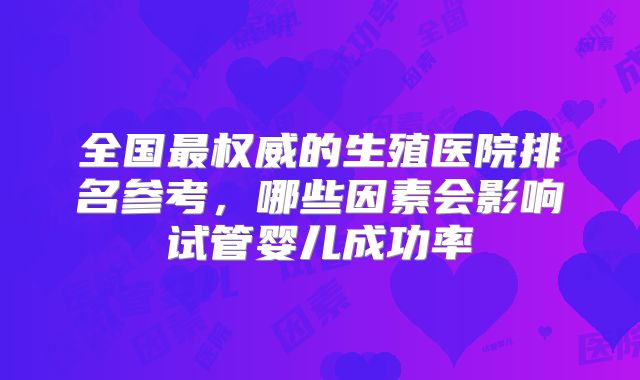 全国最权威的生殖医院排名参考，哪些因素会影响试管婴儿成功率