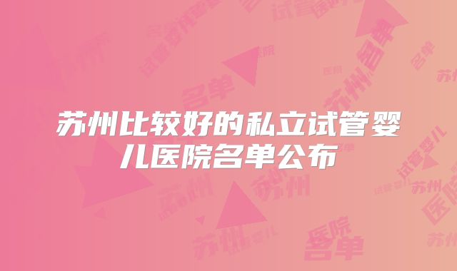 苏州比较好的私立试管婴儿医院名单公布
