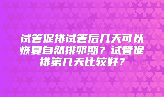 试管促排试管后几天可以恢复自然排卵期？试管促排第几天比较好？