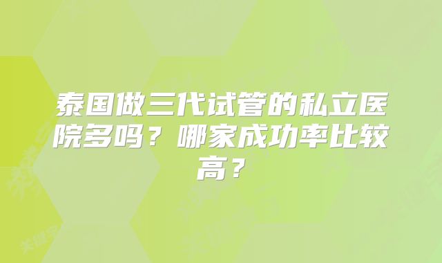 泰国做三代试管的私立医院多吗？哪家成功率比较高？