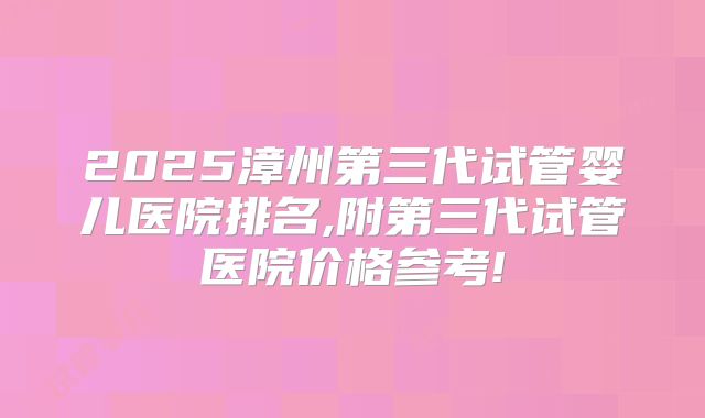 2025漳州第三代试管婴儿医院排名,附第三代试管医院价格参考!