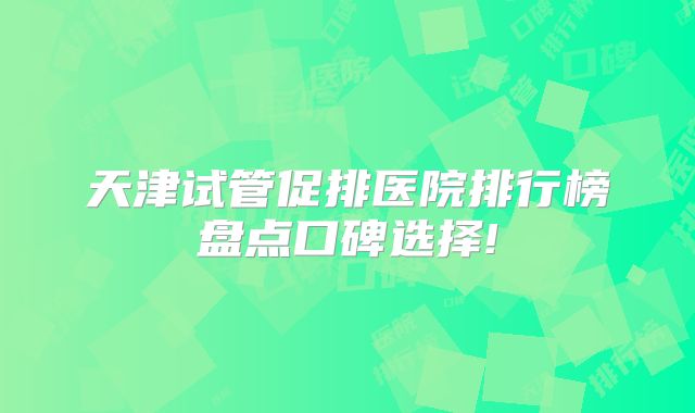 天津试管促排医院排行榜盘点口碑选择!