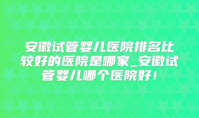 安徽试管婴儿医院排名比较好的医院是哪家_安徽试管婴儿哪个医院好!