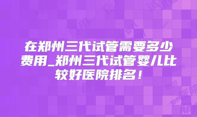 在郑州三代试管需要多少费用_郑州三代试管婴儿比较好医院排名!
