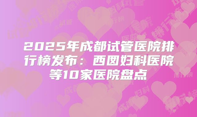 2025年成都试管医院排行榜发布:西囡妇科医院等10家医院盘点