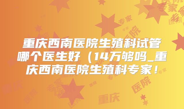 重庆西南医院生殖科试管哪个医生好（14万够吗_重庆西南医院生殖科专家！