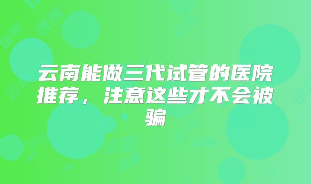 云南能做三代试管的医院推荐,注意这些才不会被骗