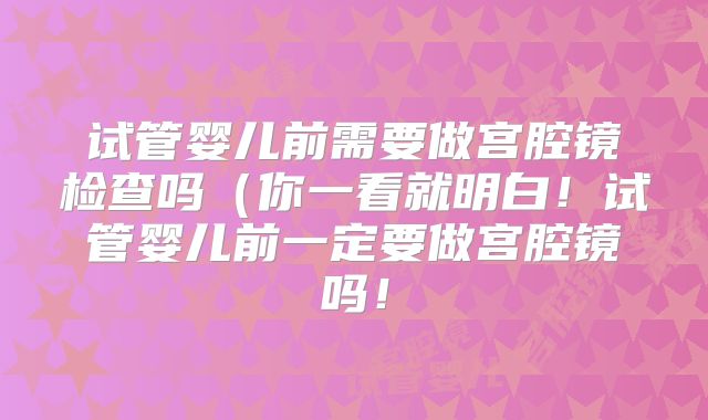 试管婴儿前需要做宫腔镜检查吗(你一看就明白!试管婴儿前一定要做宫腔镜吗!