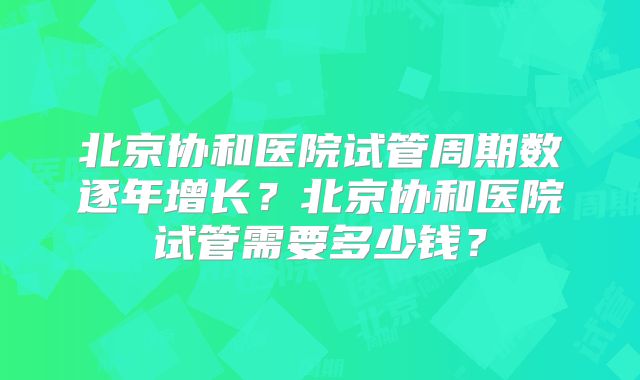 北京协和医院试管周期数逐年增长？北京协和医院试管需要多少钱？