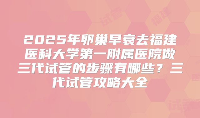 2025年卵巢早衰去福建医科大学第一附属医院做三代试管的步骤有哪些?三代试管攻略大全