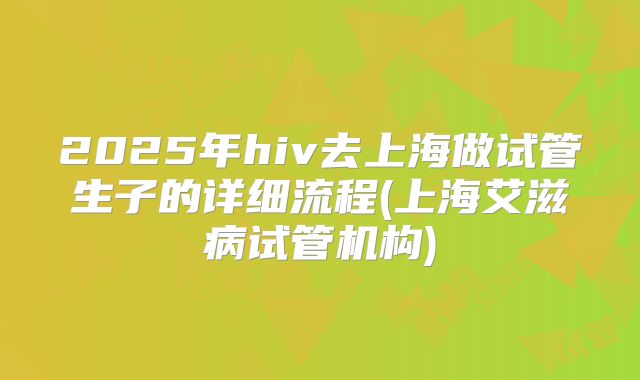 2025年hiv去上海做试管生子的详细流程(上海艾滋病试管机构)