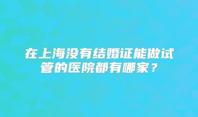在上海没有结婚证能做试管的医院都有哪家？