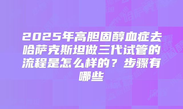 2025年高胆固醇血症去哈萨克斯坦做三代试管的流程是怎么样的?步骤有哪些