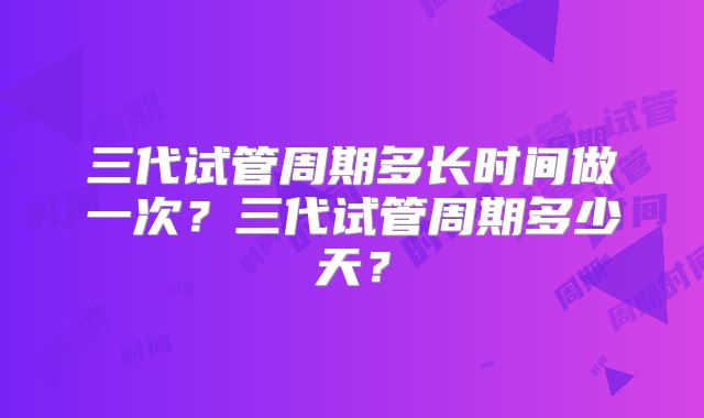 三代试管周期多长时间做一次？三代试管周期多少天？