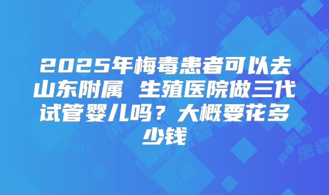 2025年梅毒患者可以去山东附属 生殖医院做三代试管婴儿吗？大概要花多少钱