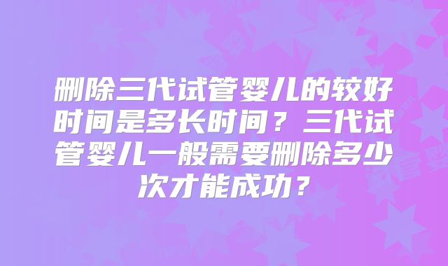 删除三代试管婴儿的较好时间是多长时间？三代试管婴儿一般需要删除多少次才能成功？