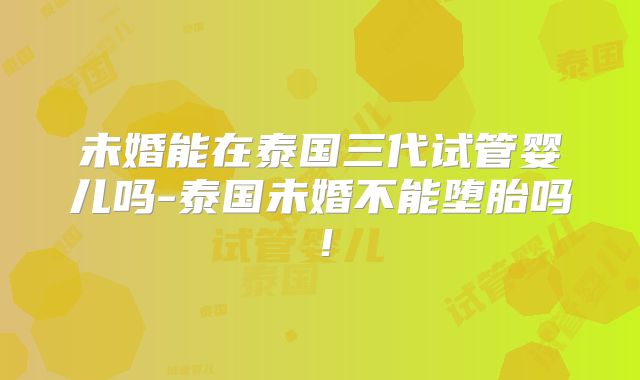 未婚能在泰国三代试管婴儿吗-泰国未婚不能堕胎吗！