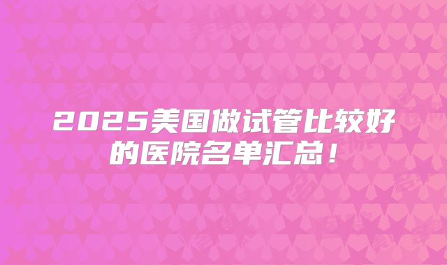 2025美国做试管比较好的医院名单汇总!