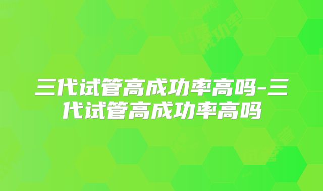 三代试管高成功率高吗-三代试管高成功率高吗
