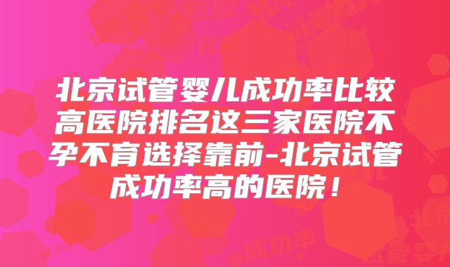 北京试管婴儿成功率比较高医院排名这三家医院不孕不育选择靠前-北京试管成功率高的医院！