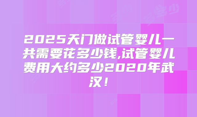 2025天门做试管婴儿一共需要花多少钱,试管婴儿费用大约多少2020年武汉！