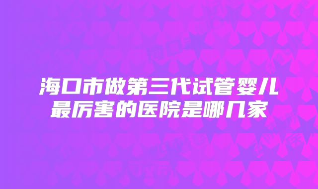海口市做第三代试管婴儿最厉害的医院是哪几家