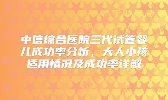 中信综合医院三代试管婴儿成功率分析，大人小孩适用情况及成功率详解