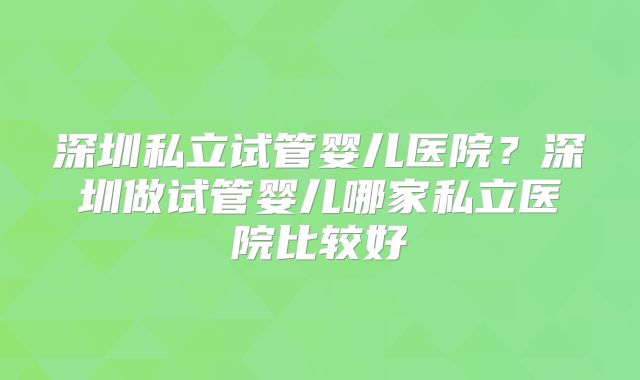 深圳私立试管婴儿医院？深圳做试管婴儿哪家私立医院比较好