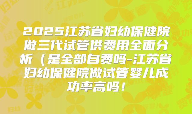 2025江苏省妇幼保健院做三代试管供费用全面分析（是全部自费吗-江苏省妇幼保健院做试管婴儿成功率高吗！