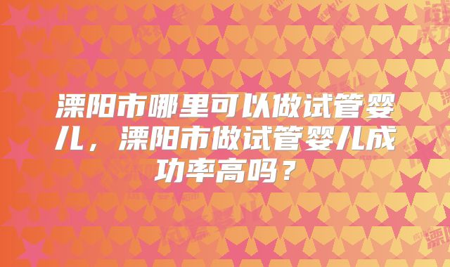 溧阳市哪里可以做试管婴儿，溧阳市做试管婴儿成功率高吗？