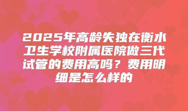 2025年高龄失独在衡水卫生学校附属医院做三代试管的费用高吗?费用明细是怎么样的