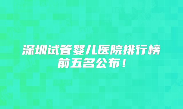 深圳试管婴儿医院排行榜前五名公布!