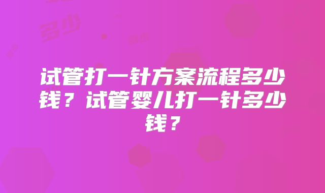 试管打一针方案流程多少钱?试管婴儿打一针多少钱?