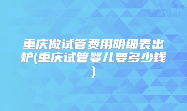 重庆做试管费用明细表出炉(重庆试管婴儿要多少钱)