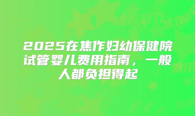 2025在焦作妇幼保健院试管婴儿费用指南，一般人都负担得起