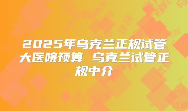 2025年乌克兰正规试管大医院预算 乌克兰试管正规中介