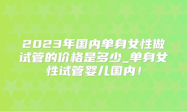 2023年国内单身女性做试管的价格是多少_单身女性试管婴儿国内！