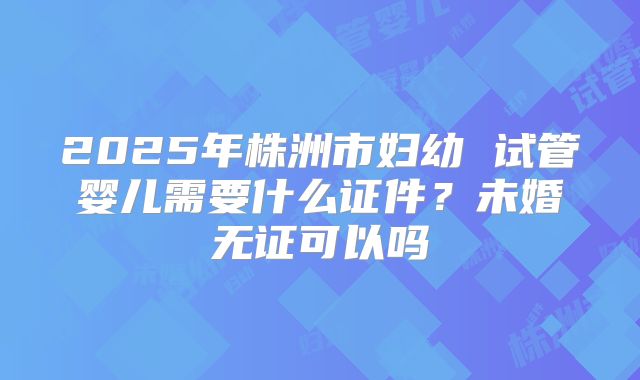 2025年株洲市妇幼 试管婴儿需要什么证件？未婚无证可以吗