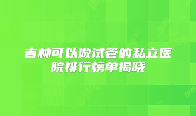 吉林可以做试管的私立医院排行榜单揭晓