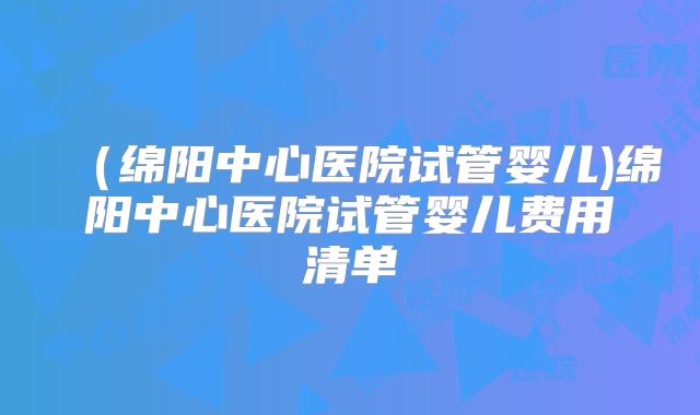 （绵阳中心医院试管婴儿)绵阳中心医院试管婴儿费用清单