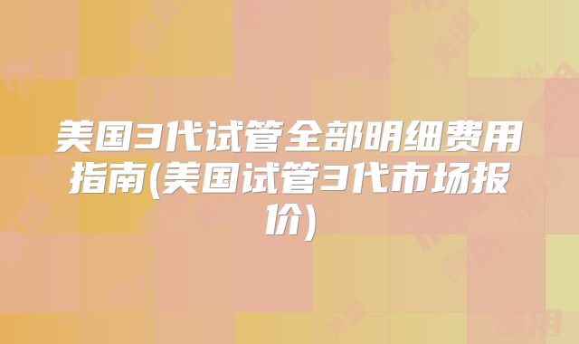 美国3代试管全部明细费用指南(美国试管3代市场报价)