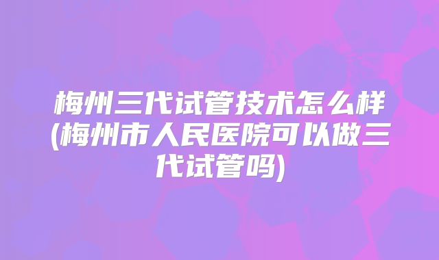 梅州三代试管技术怎么样(梅州市人民医院可以做三代试管吗)