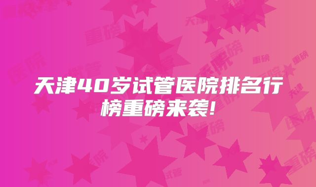 天津40岁试管医院排名行榜重磅来袭!