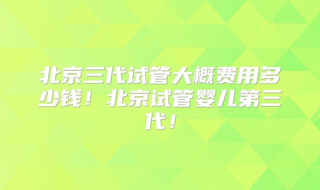 北京三代试管大概费用多少钱!北京试管婴儿第三代!