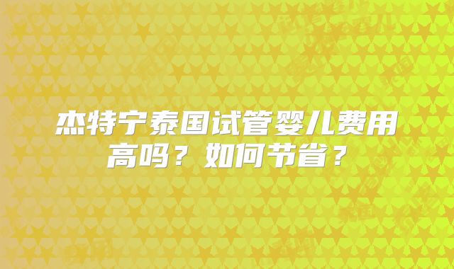 杰特宁泰国试管婴儿费用高吗?如何节省?