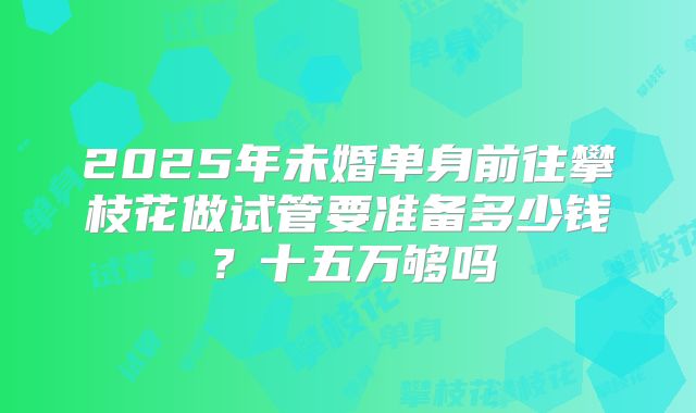2025年未婚单身前往攀枝花做试管要准备多少钱?十五万够吗